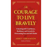 The Courage To Live Bravely: Unlocking Self-Confidence, Resilience, and Growth by Overcoming Fear and Self-Doubt