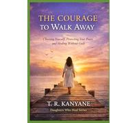 The Courage to Walk Away: Choosing Yourself, Protecting Your Peace, and Healing Without Guilt
