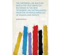 The Criterion ; Or, Rules by Which the True Miracles Recorded in the New Testament Are Distinguished from the Spurious Miracles of Pagans and Papists
