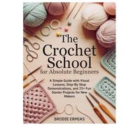 THE CROCHET SCHOOL FOR ABSOLUTE BEGINNERS: A Simple Guide with Visual Lessons, Step-By-Step Demonstrations, and 25+ Fun Starter Projects for New Makers