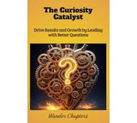 The Curiosity Catalyst: Drive Results and Growth by Leading with Better Questions