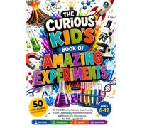 THE CURIOUS KID'S BOOK OF AMAZING EXPERIMENTS: 50 Mind-Blowing Science Experiments, STEM Challenges, Inventor Projects, and Hands-On Discoveries for Kids Ages 6-12