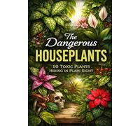 The Dangerous Houseplants: 50 Toxic Plants Hiding in Plain Sight: Beautiful But Dangerous: 50 Toxic Plants Hiding in Our Homes