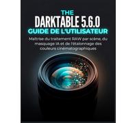 THE DARKTABLE 5.6.0 GUIDE DE L'UTILISATEUR: Maîtrise du traitement RAW par scène, du masquage IA et de l'étalonnage des couleurs cinématographiques