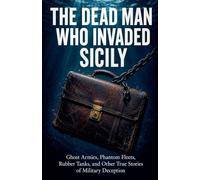 THE DEAD MAN WHO INVADED SICILY: Ghost Armies, Phantom Fleets, Rubber Tanks, and Other True Stories of Military Deception