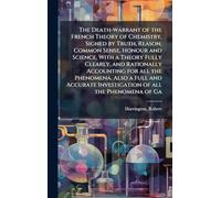 The Death-warrant of the French Theory of Chemistry, Signed by Truth, Reason, Common Sense, Honour and Science, With a Theory Fully Clearly, and Rationally Accounting for all the Phenomena. Also a Full and Accurate Investigation of all the Phenomena of Ga