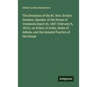 The Decisions of the Rt. Hon. Evelyn Denison, Speaker of the House of Commons (April 30, 1857-February 8, 1872), on Points of Order, Rules of debate, and the General Practice of the House