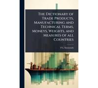 The Dictionary of Trade Products, Manufacturing and Technical Terms, Moneys, Weights, and Measures of all Countries