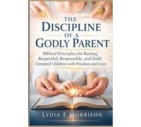 The Discipline of a Godly Parent: Biblical Principles for Raising Respectful, Responsible, and Faith Centered Children with Wisdom and Love