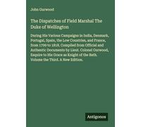 The Dispatches of Field Marshal The Duke of Wellington: During His Various Campaigns in India, Denmark, Portugal, Spain, the Low Countries, and ... of the Bath. Volume the Third. A New Edition.
