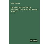 The Dispatches of the Duke of Wellington, Compiled by Lieut. Colonel Gurwood
