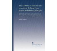 The doctrine of annuities and reversions, deduced from general and evident principles: with useful tables, showing the values of single and joint ... of tables. The whole explain'd in a plain...