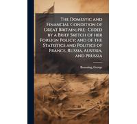 The Domestic and Financial Condition of Great Britain; pre- Ceded by a Brief Sketch of her Foreign Policy; and of the Statistics and Politics of France, Russia, Austria, and Prussia