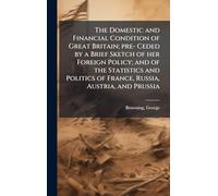 The Domestic and Financial Condition of Great Britain; pre- Ceded by a Brief Sketch of her Foreign Policy; and of the Statistics and Politics of France, Russia, Austria, and Prussia