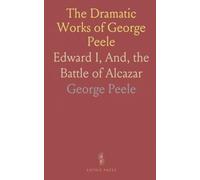 The Dramatic Works of George Peele: Edward I, And, the Battle of Alcazar