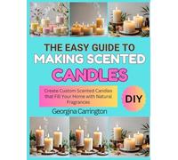 THE EASY GUIDE TO MAKING SCENTED CANDLES: Create Custom Scented Candles that Fill Your Home with Natural Fragrances