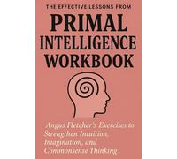The Effective Lessons from Primal Intelligence Workbook: Angus Fletcher’s Exercises to Strengthen Intuition, Imagination, and Commonsense Thinking