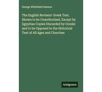 The English Revisers' Greek Text. Shown to be Unauthorized, Except by Egyptian Copies Discarded by Greeks and to be Opposed to the Historical Text of All Ages and Churches