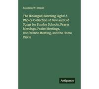 The (Enlarged) Morning Light! A Choice Collection of New and Old Songs for Sunday Schools, Prayer Meetings, Praise Meetings, Conference Meeting, and the Home Circle