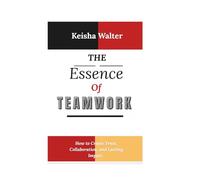 THE ESSENCE OF TEAMWORK: How to Create Trust, Collaboration, and Lasting Impact .