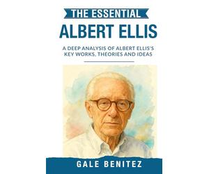 The Essential Albert Ellis: A Deep Analysis Of Albert Ellis' Key Works, Theories and Ideas: Rational Emotive Behaviour Therapy, REBT, Cognitive Distortions & Irrational Beliefs