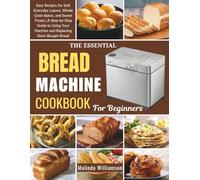 THE ESSENTIAL BREAD MACHINE COOKBOOK FOR BEGINNERS: Easy Recipes for Soft Everyday Loaves, Whole Grain Bakes, and Sweet Treats | A Step-by-Step Guide ... Your Machine and Replacing Store-Bought Bread