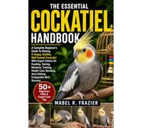 THE ESSENTIAL COCKATIEL HANDBOOK: A Complete Beginner’s Guide To Raising A Happy, Healthy, Well-Trained Cockatiel With Expert Advice On Feeding, ... Bonding, And Lifelong Companion Bird Success