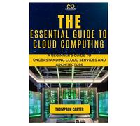 THE ESSENTIAL GUIDE TO CLOUD COMPUTING: A Beginner’s Guide to Understanding Cloud Services and Architecture