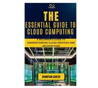 THE ESSENTIAL GUIDE TO CLOUD COMPUTING: A Beginner’s Guide to Understanding Cloud Services and Architecture