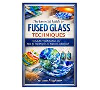 The Essential Guide to Fused Glass Techniques: Tools, Kiln Firing Schedules, and Step-by-Step Projects for Beginners and Beyond
