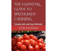 THE ESSENTIAL GUIDE TO WATER BATH CANNING: Simple,Safe and Easy Methods