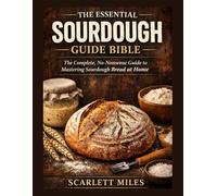 THE ESSENTIAL SOURDOUGH GUIDE BIBLE: The Complete No-Nonsense Guide To Mastering Sourdough Bread At Home