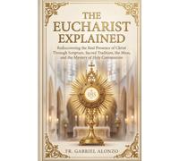 The Eucharist Explained: Rediscovering the Real Presence of Christ Through Scripture, Sacred Tradition, the Mass, and the Mystery of Holy Communion.