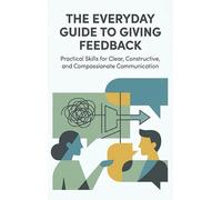 The Everyday Guide to Giving Feedback: Practical Skills for Clear, Constructive, and Compassionate Communication