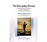 The Everyday Parent: Small Daily Habits That Shape a Child’s Confidence, Character, and Happiness