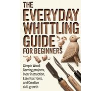 The Everyday Whittling Guide for Beginners: Simple Wood Carving Projects, Clear Instruction, Essential Tools, and Creative Skill Growth