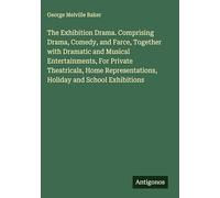 The Exhibition Drama. Comprising Drama, Comedy, and Farce, Together with Dramatic and Musical Entertainments, For Private Theatricals, Home Representations, Holiday and School Exhibitions