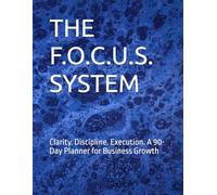 THE F.O.C.U.S. SYSTEM: Clarity. Discipline. Execution. A 90-Day Planner for Business Growth