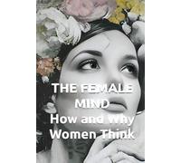 THE FEMALE MIND How and Why Women Think: Understanding Female Intelligence, Brain Architecture, and Decision-Making Patterns