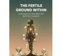The Fertile Ground Within: Cultivating Your Body Mind And Spirit For Conception