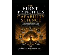 THE FIRST PRINCIPLES OF CAPABILITY SCIENCE: The Fundamental Laws of How Human Capability Emerges, Develops, Connects, Endures, and Creates Lasting Value