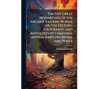 The Five Great Monarchies of the Ancient Eastern World; or, The History, Geography, and Antiquites of Chaldaea, Assyria, Babylon, Media, and Persia