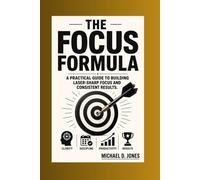 The Focus Formula: A practical Guide to building Laser-sharp focus and Consistent Results