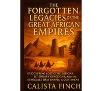The Forgotten Legacies of the Great African Empires: Discovering Lost Civilizations, Legendary Kingdoms, and the Struggles that Shaped a Continent