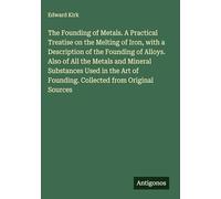 The Founding of Metals. A Practical Treatise on the Melting of Iron, with a Description of the Founding of Alloys. Also of All the Metals and Mineral ... of Founding. Collected from Original Sources