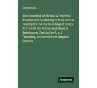 The Founding of Metals. A Practical Treatise on the Melting of Iron, with a Description of the Founding of Alloys. Also of All the Metals and Mineral ... of Founding. Collected from Original Sources
