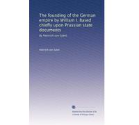 The founding of the German empire by William I. Based chiefly upon Prussian state documents: By Heinrich von Sybel.