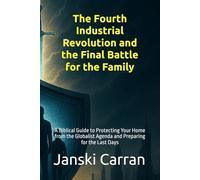 The Fourth Industrial Revolution and the Final Battle for the Family: A Biblical Guide to Protecting Your Home from the Globalist Agenda and Preparing for the Last Days