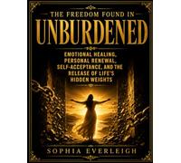 The Freedom Found In Unburdened: Emotional Healing, Personal Renewal, Self-Acceptance, And The Release Of Life’s Hidden Weights