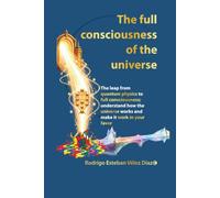 The full consciousness of the universe: The leap from quantum physics to full consciousness; undestand how the universe works and make it work in your favor